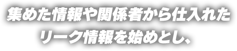 集めた情報や関係者から仕入れたリーク情報を始めとし、