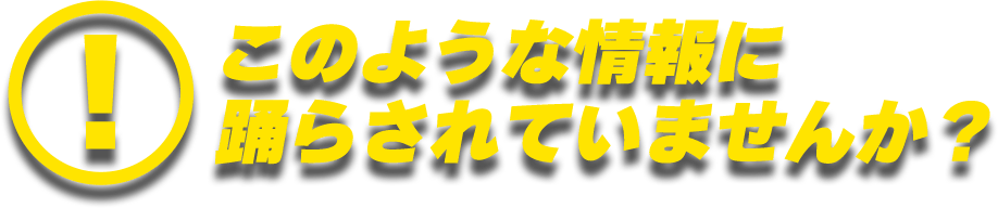 このような情報に踊らされていませんか？