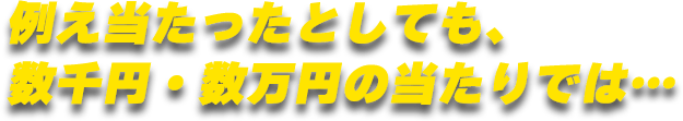 例え当たったとしても、数千円・数万円の当たりでは…